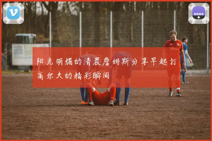 阳光明媚的清晨詹姆斯分享早起打高尔夫的精彩瞬间