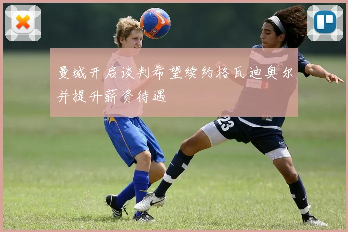 曼城开启谈判希望续约格瓦迪奥尔并提升薪资待遇