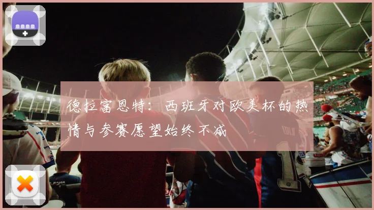 德拉富恩特：西班牙对欧美杯的热情与参赛愿望始终不减