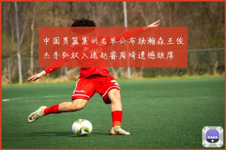 中国男篮集训名单公布杨瀚森王俊杰李弘权入选赵睿周琦遗憾缺席