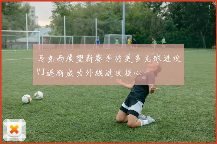 马克西展望新赛季将更多无球进攻VJ逐渐成为外线进攻核心
