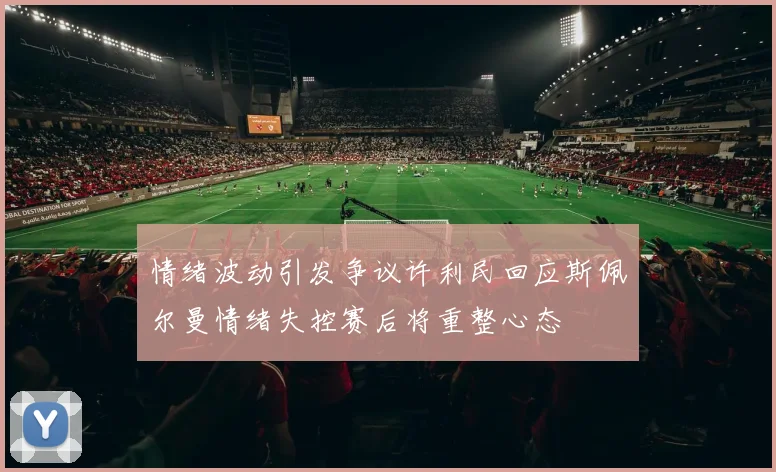 情绪波动引发争议许利民回应斯佩尔曼情绪失控赛后将重整心态