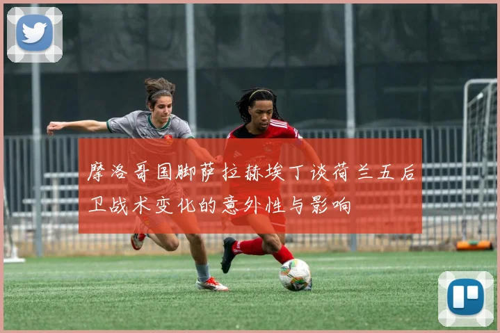 摩洛哥国脚萨拉赫埃丁谈荷兰五后卫战术变化的意外性与影响