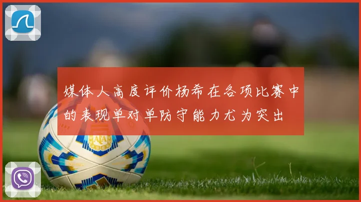 媒体人高度评价杨希在各项比赛中的表现单对单防守能力尤为突出