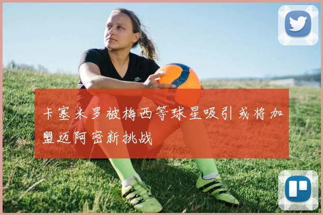 卡塞米罗被梅西等球星吸引或将加盟迈阿密新挑战