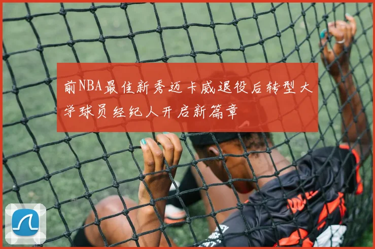 前NBA最佳新秀迈卡威退役后转型大学球员经纪人开启新篇章