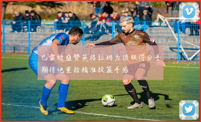 巴雷特盛赞英格拉姆为顶级得分手期待他重拾精准投篮手感