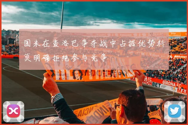 国米在查洛巴争夺战中占据优势科莫明确拒绝参与竞争