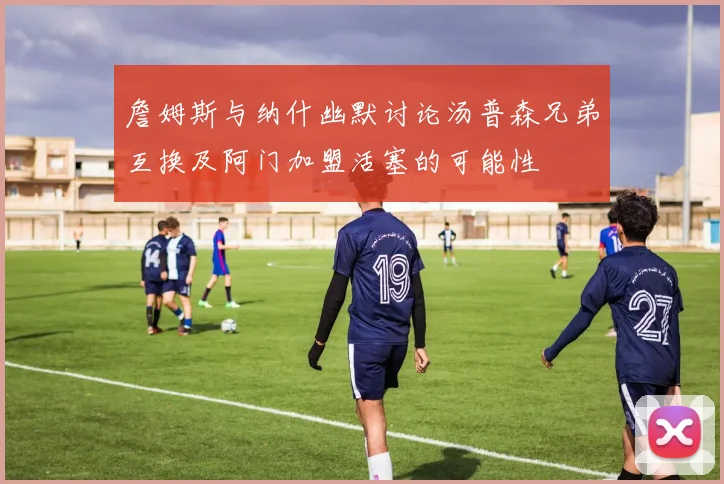 詹姆斯与纳什幽默讨论汤普森兄弟互换及阿门加盟活塞的可能性