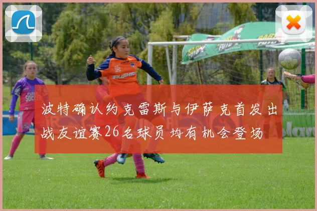 波特确认约克雷斯与伊萨克首发出战友谊赛26名球员均有机会登场