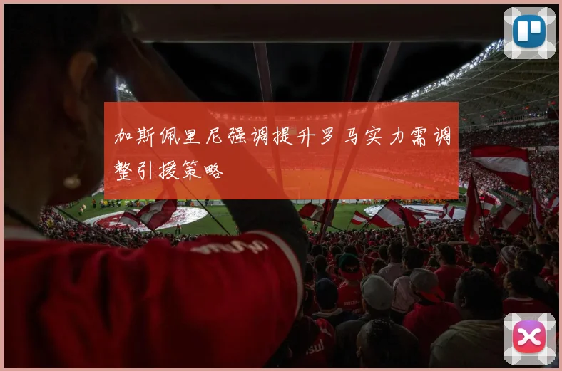 加斯佩里尼强调提升罗马实力需调整引援策略