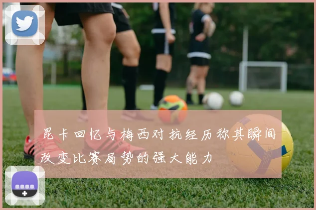 昆卡回忆与梅西对抗经历称其瞬间改变比赛局势的强大能力