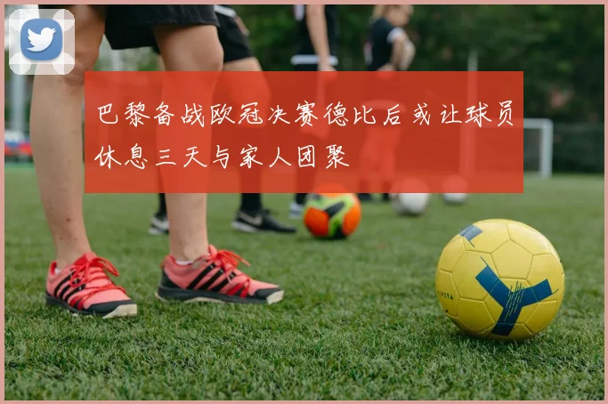 巴黎备战欧冠决赛德比后或让球员休息三天与家人团聚