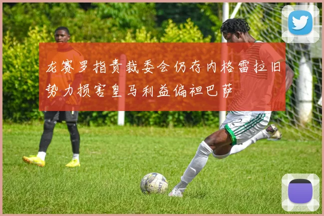 龙赛罗指责裁委会仍存内格雷拉旧势力损害皇马利益偏袒巴萨